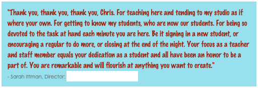 "Thank you, thank you, thank you, Chris. For teaching here and tending to my studio as if where your own. For getting to know my students, who are now our students. For being so devoted to the task at hand each minute you are here. Be it signing in a new student, or encouraging a regular to do more, or closing at the end of the night. Your focus as a teacher and staff member equals your dedication as a student and all have been an honor to be a part of. You are remarkable and will flourish at anything you want to create."                                     - Sarah Ittman, Director: Bikram Yoga Hampden