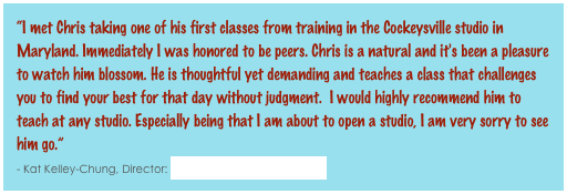 “I met Chris taking one of his first classes from training in the Cockeysville studio in Maryland. Immediately I was honored to be peers. Chris is a natural and it's been a pleasure to watch him blossom. He is thoughtful yet demanding and teaches a class that challenges you to find your best for that day without judgment.  I would highly recommend him to teach at any studio. Especially being that I am about to open a studio, I am very sorry to see him go.”                                                                                                                                                              - Kat Kelley-Chung, Director: Bikram Yoga Columbia