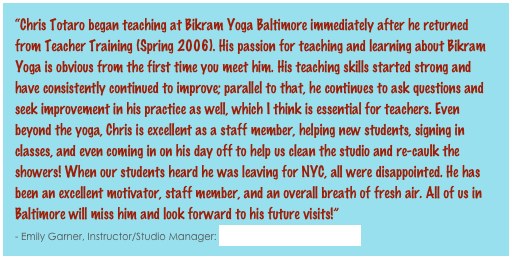 “Chris Totaro began teaching at Bikram Yoga Baltimore immediately after he returned from Teacher Training (Spring 2006). His passion for teaching and learning about Bikram Yoga is obvious from the first time you meet him. His teaching skills started strong and have consistently continued to improve; parallel to that, he continues to ask questions and seek improvement in his practice as well, which I think is essential for teachers. Even beyond the yoga, Chris is excellent as a staff member, helping new students, signing in classes, and even coming in on his day off to help us clean the studio and re-caulk the showers! When our students heard he was leaving for NYC, all were disappointed. He has been an excellent motivator, staff member, and an overall breath of fresh air. All of us in Baltimore will miss him and look forward to his future visits!”                                                                                                                                                              - Emily Garner, Instructor/Studio Manager: Bikram Yoga Baltimore