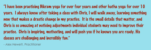 “I have been practicing Bikram yoga for over four years and other hatha yoga for over 10 years.  I always know after taking a class with Chris, I will walk away, learning something new that makes a drastic change in my practice.  It is the small details that matter, and Chris is so amazing at noticing adjustments individual students may need to improve their practice.  Chris is inspiring, motivating, and will push you if he knows you are ready. His classes are challenging and incredibly fun.”                                                                                                                                                      - Alex Hewett, Practitioner 