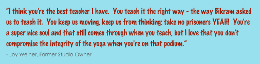 “I think you're the best teacher I have.  You teach it the right way - the way Bikram asked us to teach it.  You keep us moving, keep us from thinking; take no prisoners YEAH!  You're a super nice soul and that still comes through when you teach, but I love that you don't compromise the integrity of the yoga when you're on that podium.”                                                                                                                                                             - Joy Weiner, Former Studio Owner
