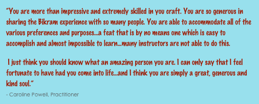 “You are more than impressive and extremely skilled in you craft. You are so generous in sharing the Bikram experience with so many people. You are able to accommodate all of the various preferences and purposes...a feat that is by no means one which is easy to accomplish and almost impossible to learn...many instructors are not able to do this. I just think you should know what an amazing person you are. I can only say that I feel fortunate to have had you come into life...and I think you are simply a great, generous and kind soul.”                                                                                                                                                             - Caroline Powell, Practitioner
